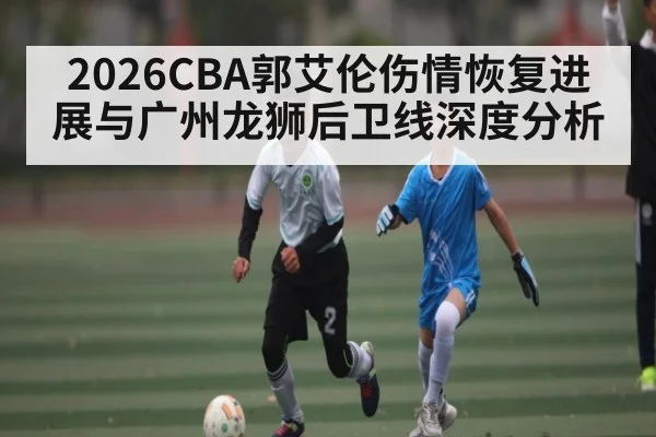 2026CBA郭艾伦伤情恢复进展与广州龙狮后卫线深度分析